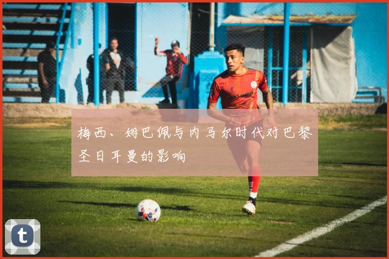 梅西、姆巴佩与内马尔时代对巴黎圣日耳曼的影响