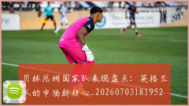 贝林厄姆国家队表现盘点：英格兰队的中场新核心_20260703181952