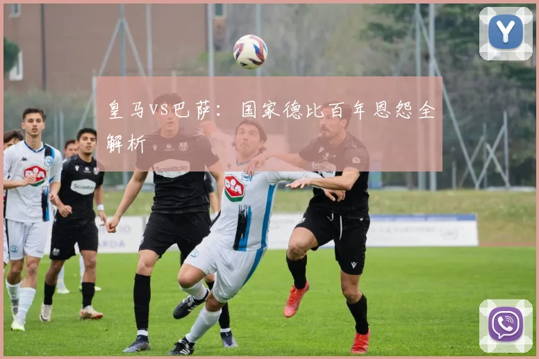 皇马vs巴萨：国家德比百年恩怨全解析