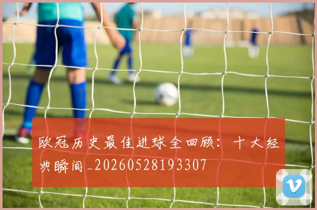 欧冠历史最佳进球全回顾：十大经典瞬间_20260528193307