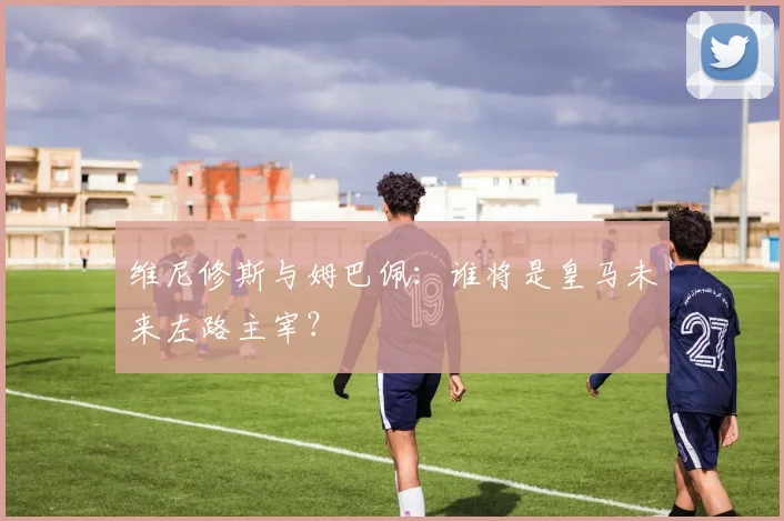 维尼修斯与姆巴佩：谁将是皇马未来左路主宰？