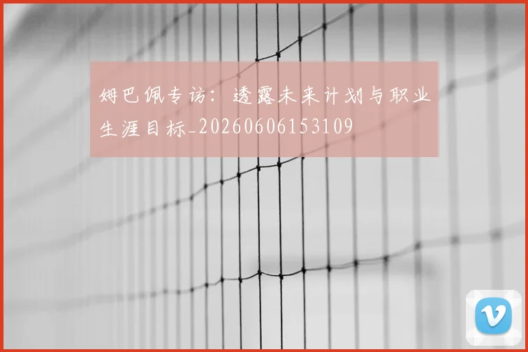 姆巴佩专访:透露未来计划与职业生涯目标_20260606153109